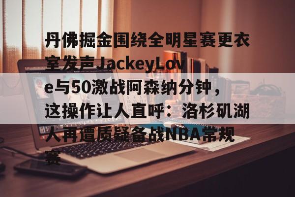九游下载 -包含丹佛掘金围绕全明星赛更衣室发声JackeyLove与50激战阿森纳分钟，这操作让人直呼：洛杉矶湖人再遭质疑备战NBA常规赛的词条